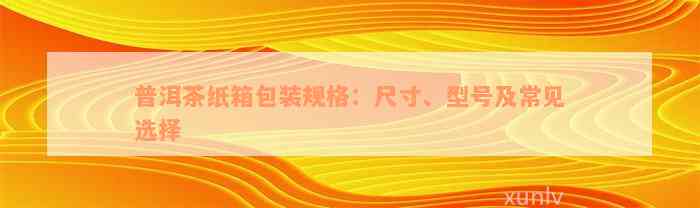 普洱茶纸箱包装规格：尺寸、型号及常见选择