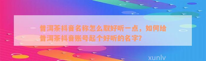 普洱茶抖音名称怎么取好听一点，怎样给普洱茶抖音账号起个好听的名字？