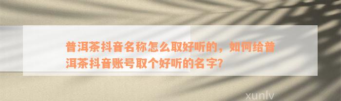 普洱茶抖音名称怎么取好听的，怎样给普洱茶抖音账号取个好听的名字？