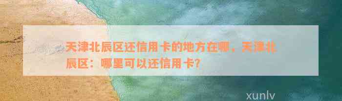 天津北辰区还信用卡的地方在哪，天津北辰区：哪里可以还信用卡？